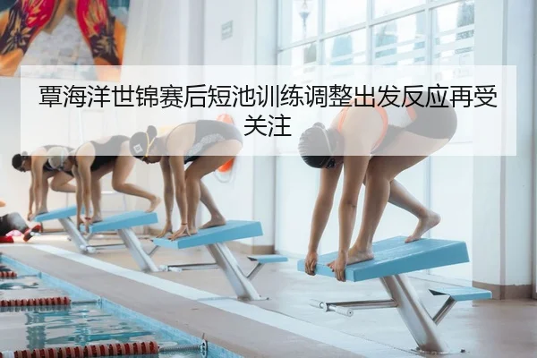 覃海洋世锦赛后短池训练调整出发反应再受关注